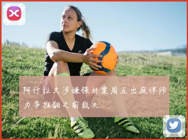 阿什拉夫涉嫌强奸案周五出庭律师力争推翻之前裁决