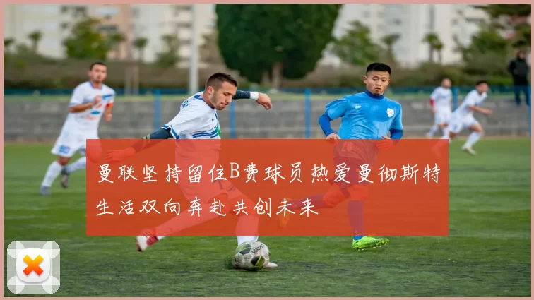 曼联坚持留住B费球员热爱曼彻斯特生活双向奔赴共创未来
