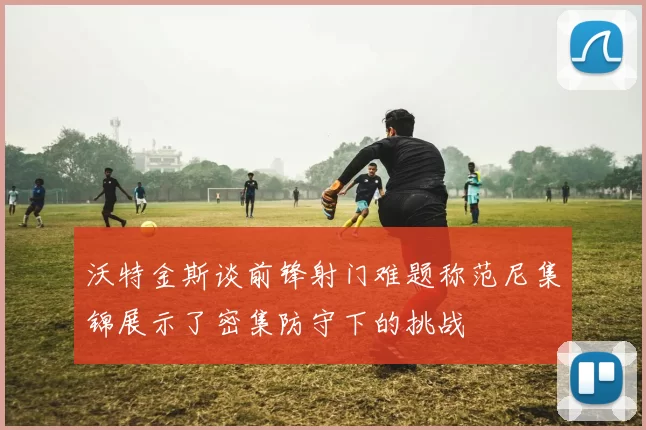 沃特金斯谈前锋射门难题称范尼集锦展示了密集防守下的挑战