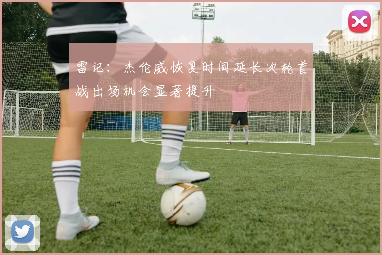 雷记：杰伦威恢复时间延长次轮首战出场机会显著提升