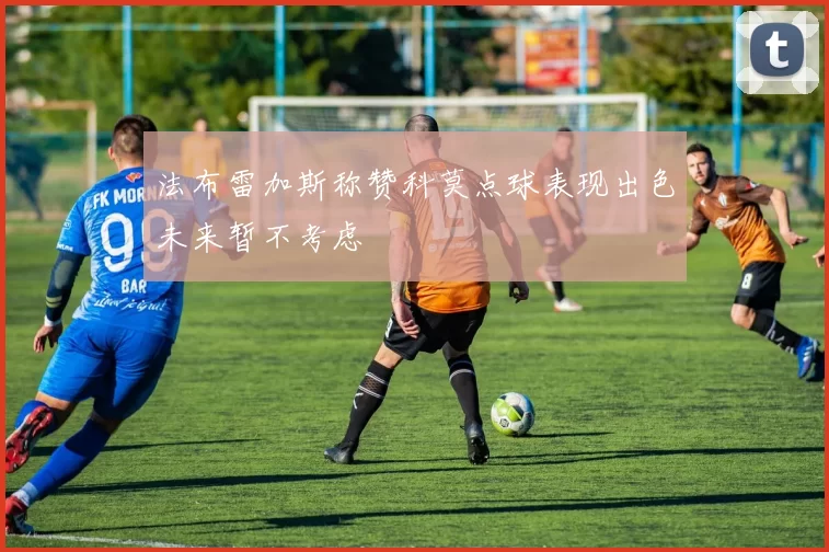 法布雷加斯称赞科莫点球表现出色未来暂不考虑