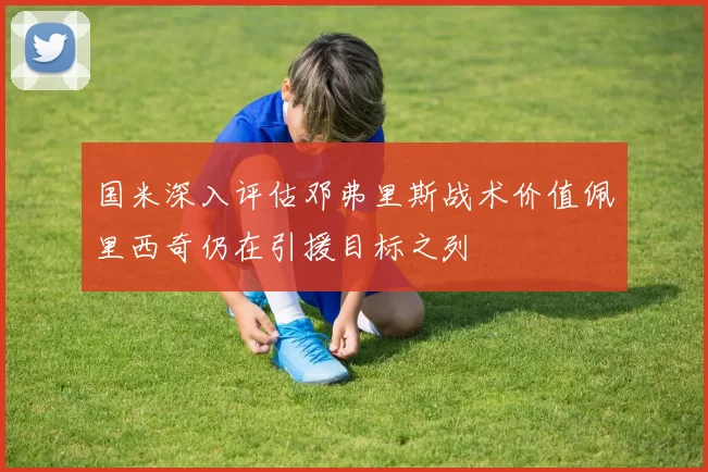 国米深入评估邓弗里斯战术价值佩里西奇仍在引援目标之列