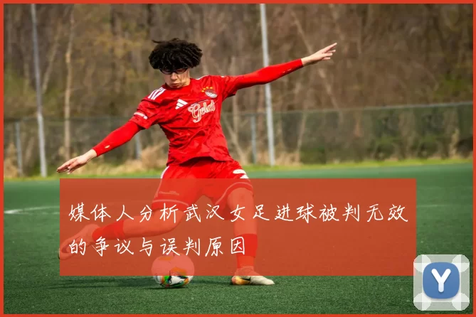 媒体人分析武汉女足进球被判无效的争议与误判原因