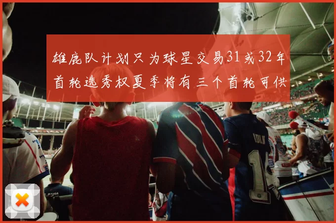 雄鹿队计划只为球星交易31或32年首轮选秀权夏季将有三个首轮可供交易
