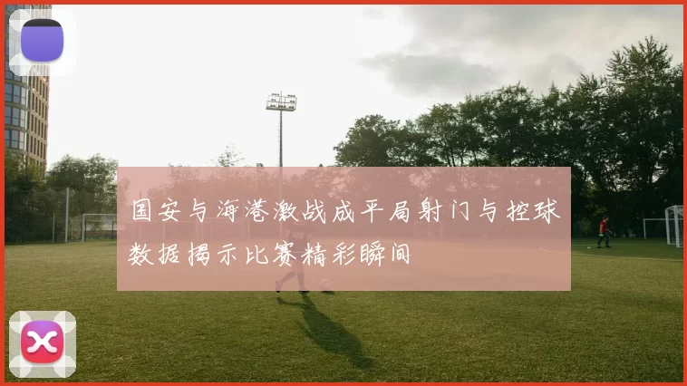 国安与海港激战成平局射门与控球数据揭示比赛精彩瞬间