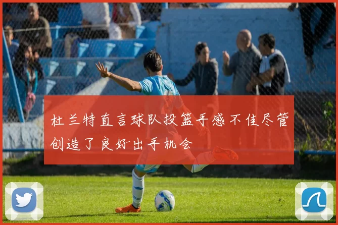 杜兰特直言球队投篮手感不佳尽管创造了良好出手机会