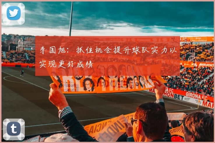 李国旭：抓住机会提升球队实力以实现更好成绩