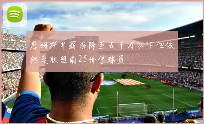 詹姆斯年薪或降至五千万以下但依然是联盟前25价值球员