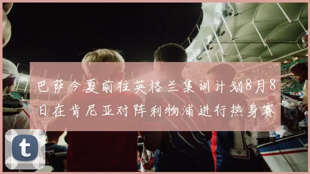 巴萨今夏前往英格兰集训计划8月8日在肯尼亚对阵利物浦进行热身赛