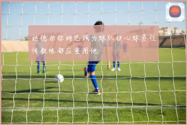 达德尔称姆巴佩为球队核心球员任何教练都应重用他