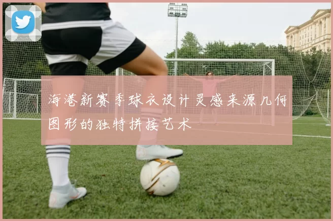 海港新赛季球衣设计灵感来源几何图形的独特拼接艺术