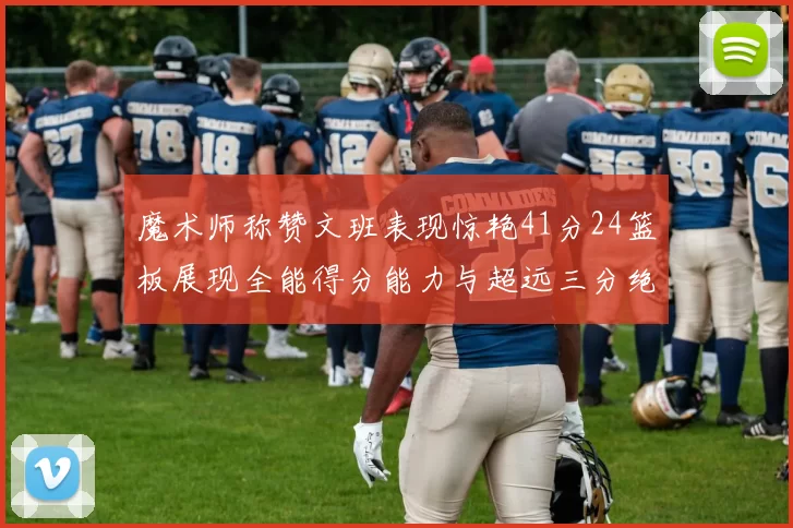 魔术师称赞文班表现惊艳41分24篮板展现全能得分能力与超远三分绝技