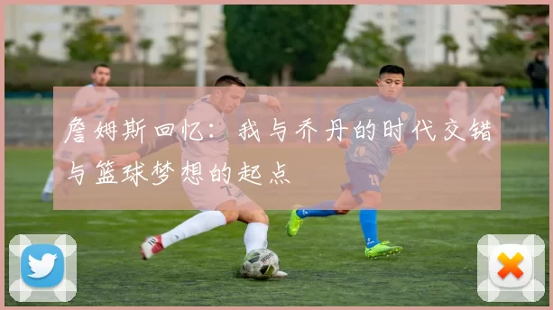 詹姆斯回忆：我与乔丹的时代交错与篮球梦想的起点
