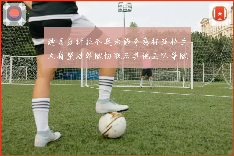 迪马分析拉齐奥未能夺意杯亚特兰大有望进军欧协联及其他五队争欧联资格